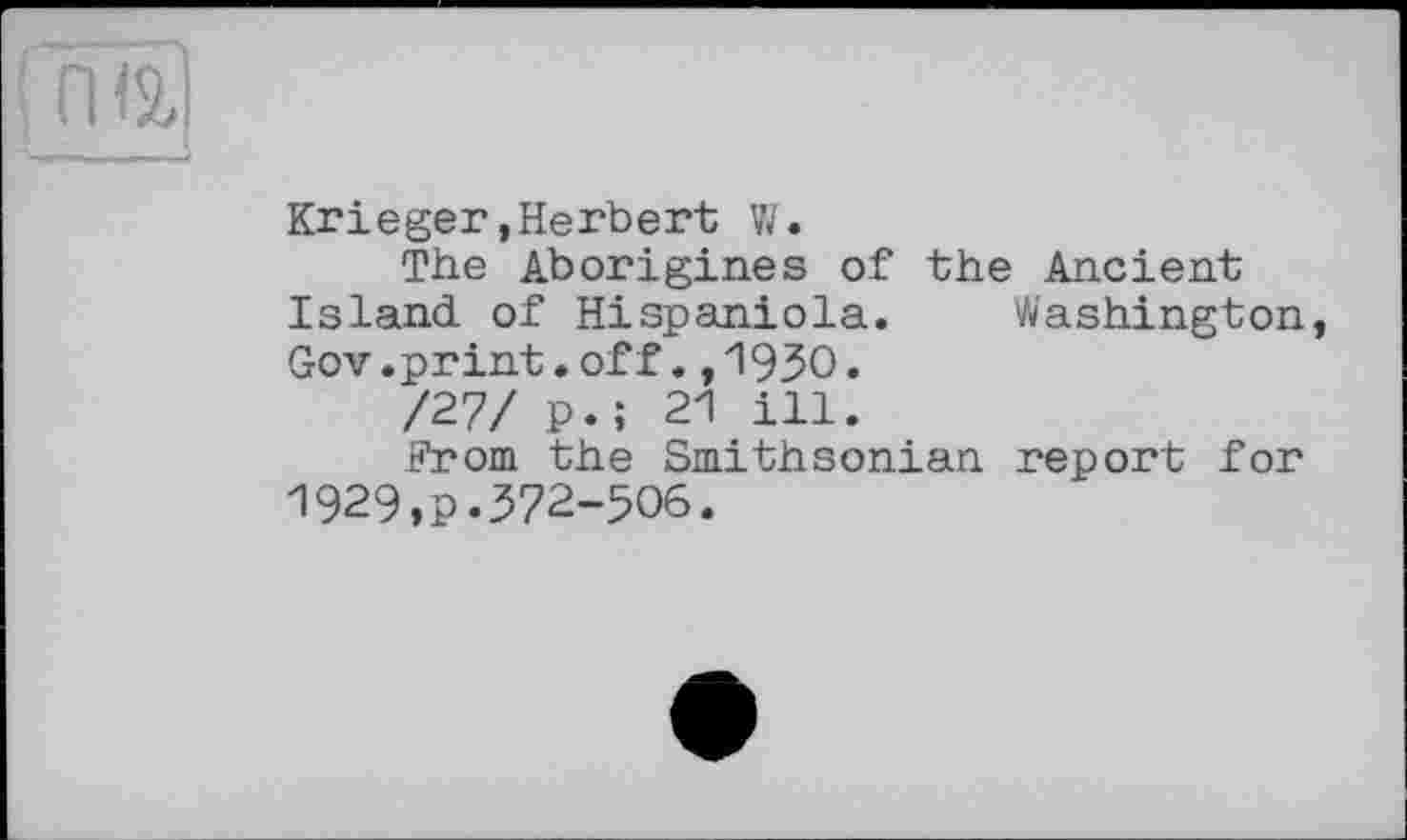 ﻿п iä
Krieger,Herbert W.
The Aborigines of the Ancient Island of Hispaniola. Washington, Gov.print.off.,1930.
/27/ p.; 21 ill.
From the Smithsonian report for 1929,p.372-506.